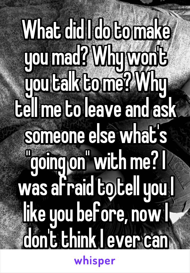 What did I do to make you mad? Why won't you talk to me? Why tell me to leave and ask someone else what's "going on" with me? I was afraid to tell you I like you before, now I don't think I ever can