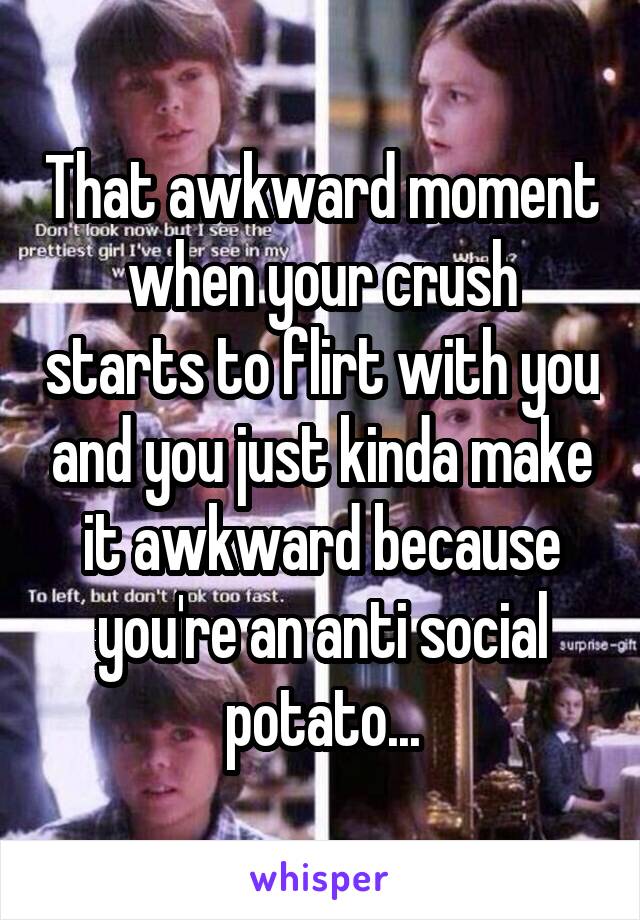 That awkward moment when your crush starts to flirt with you and you just kinda make it awkward because you're an anti social potato...