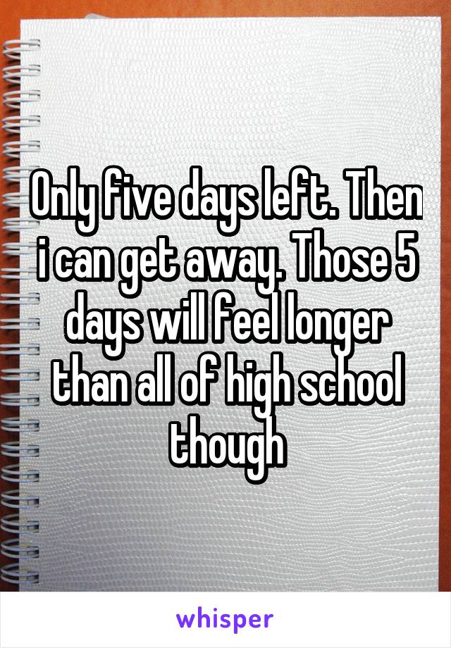 Only five days left. Then i can get away. Those 5 days will feel longer than all of high school though