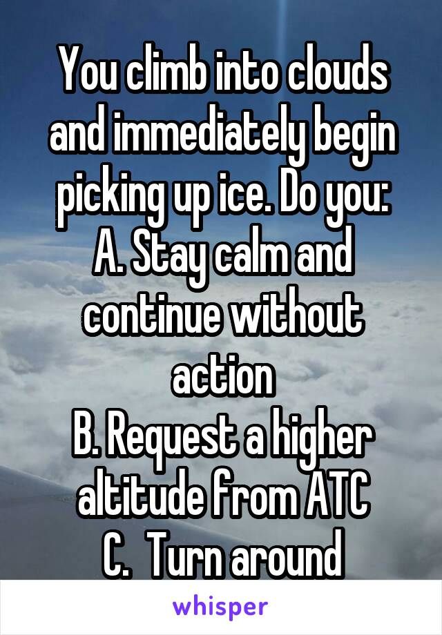 You climb into clouds and immediately begin picking up ice. Do you:
A. Stay calm and continue without action
B. Request a higher altitude from ATC
C.  Turn around