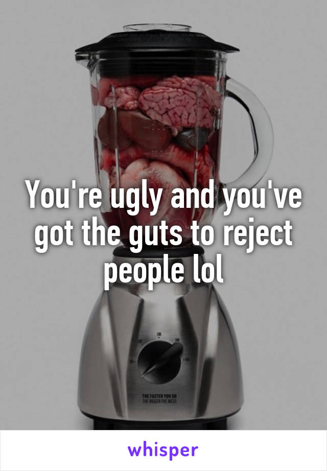 You're ugly and you've got the guts to reject people lol