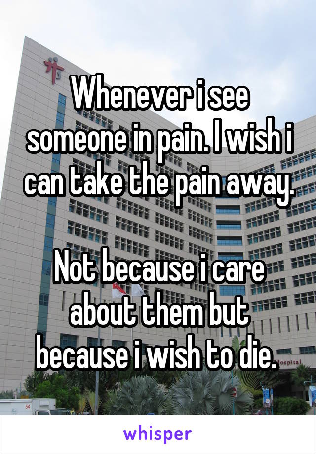 Whenever i see someone in pain. I wish i can take the pain away. 
Not because i care about them but because i wish to die. 