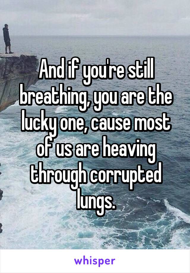 And if you're still breathing, you are the lucky one, cause most of us are heaving through corrupted lungs.