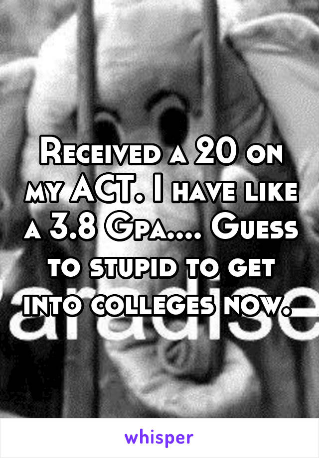 Received a 20 on my ACT. I have like a 3.8 Gpa.... Guess to stupid to get into colleges now. 