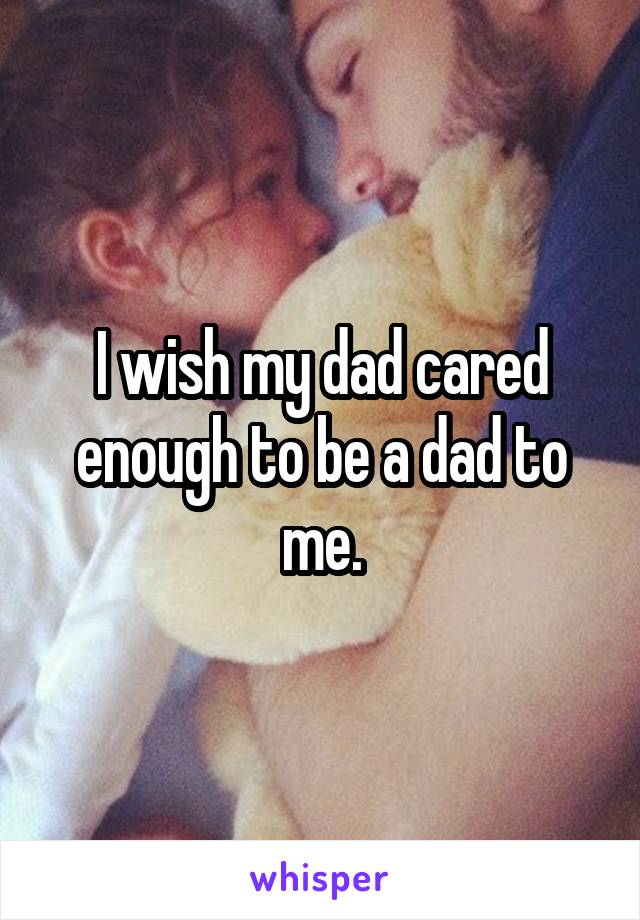 I wish my dad cared enough to be a dad to me.