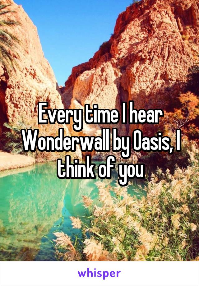 Every time I hear Wonderwall by Oasis, I think of you