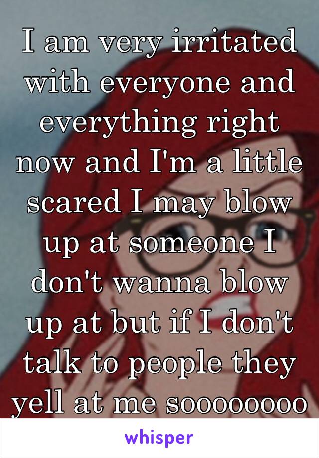 I am very irritated with everyone and everything right now and I'm a little scared I may blow up at someone I don't wanna blow up at but if I don't talk to people they yell at me soooooooo 😡