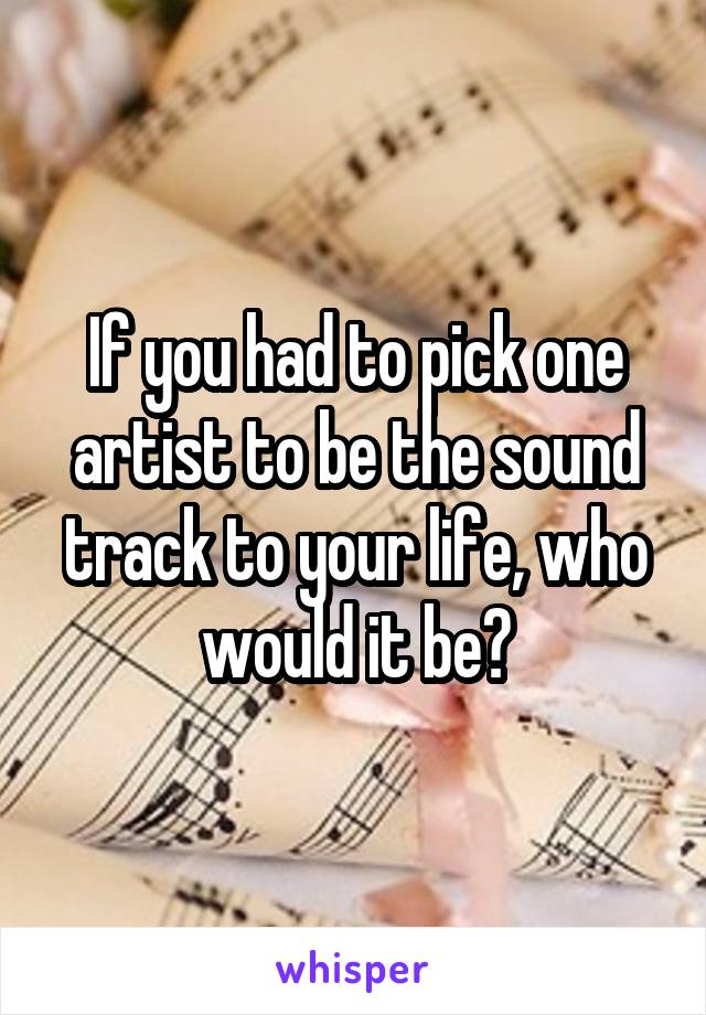 If you had to pick one artist to be the sound track to your life, who would it be?