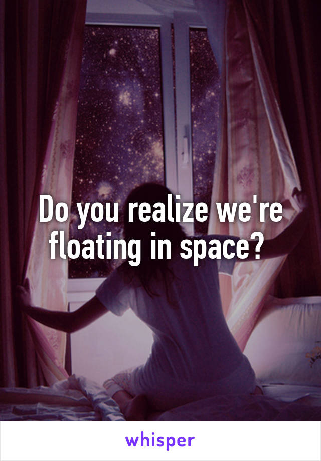 Do you realize we're floating in space? 