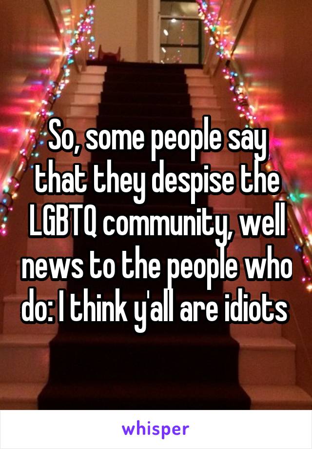 So, some people say that they despise the LGBTQ community, well news to the people who do: I think y'all are idiots 