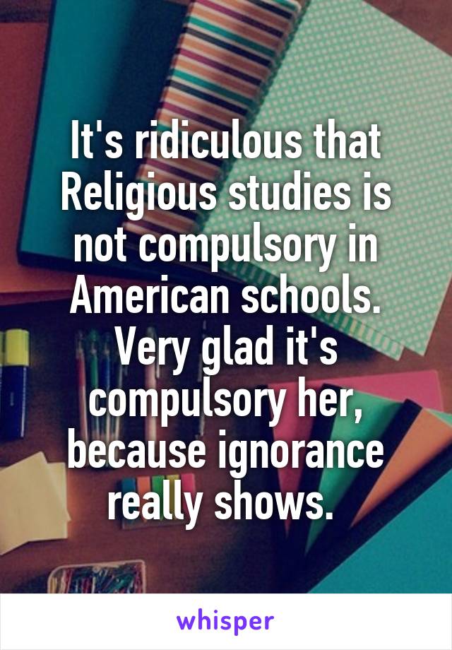 It's ridiculous that Religious studies is not compulsory in American schools. Very glad it's compulsory her, because ignorance really shows. 