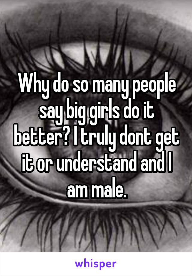 Why do so many people say big girls do it better? I truly dont get it or understand and I am male.