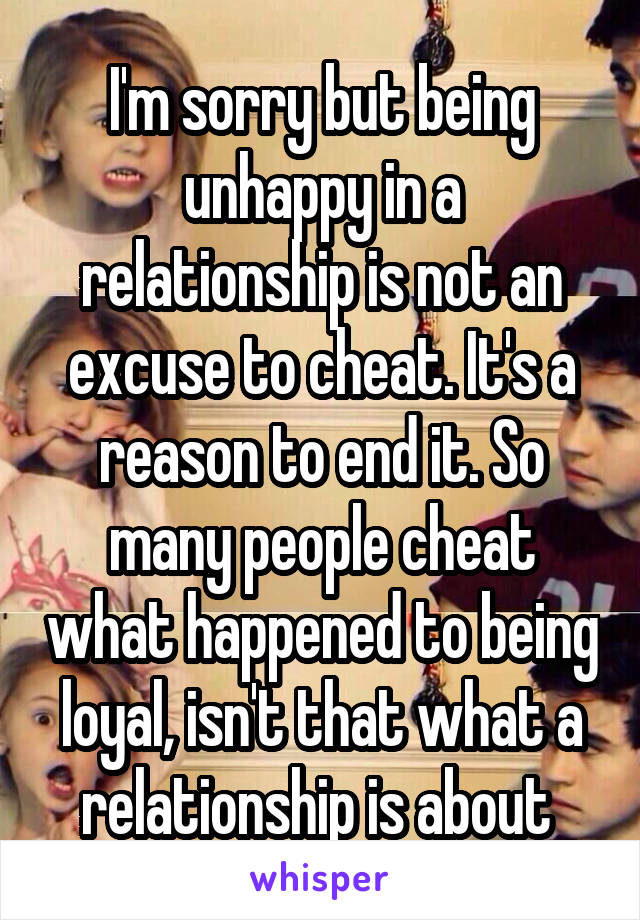 I'm sorry but being unhappy in a relationship is not an excuse to cheat. It's a reason to end it. So many people cheat what happened to being loyal, isn't that what a relationship is about 