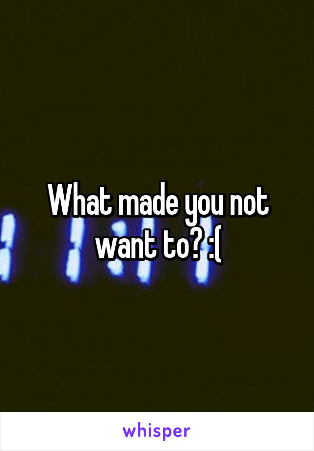 What made you not want to? :(