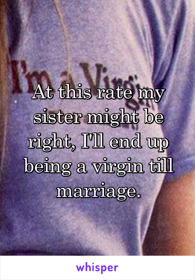 At this rate my sister might be right, I'll end up being a virgin till marriage.