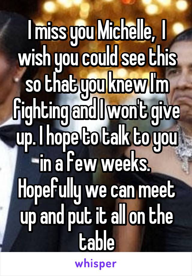 I miss you Michelle,  I wish you could see this so that you knew I'm fighting and I won't give up. I hope to talk to you in a few weeks.  Hopefully we can meet up and put it all on the table