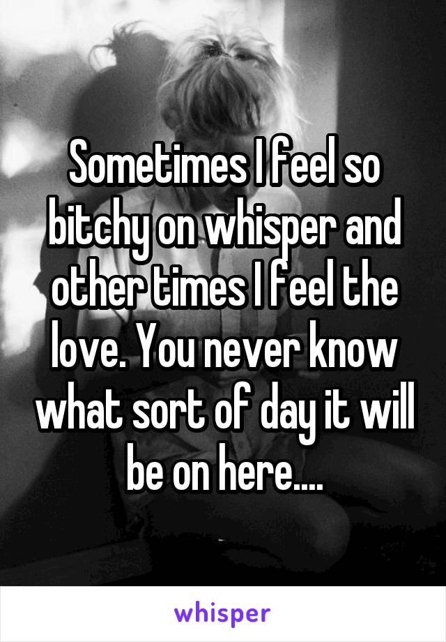 Sometimes I feel so bitchy on whisper and other times I feel the love. You never know what sort of day it will be on here....