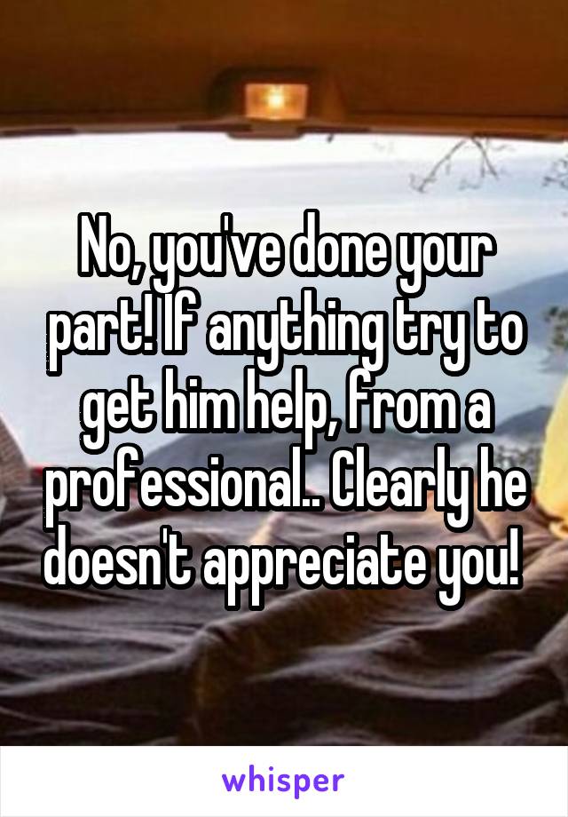 No, you've done your part! If anything try to get him help, from a professional.. Clearly he doesn't appreciate you! 