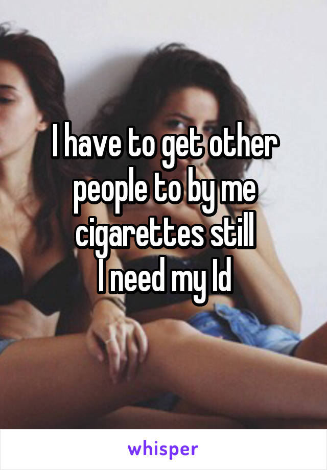 I have to get other people to by me cigarettes still
I need my Id
