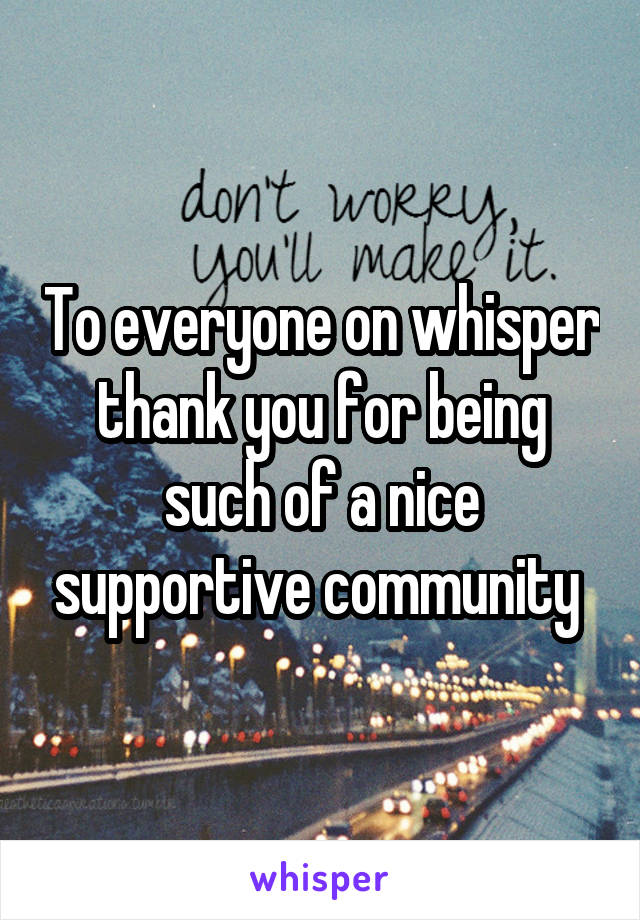 To everyone on whisper thank you for being such of a nice supportive community 