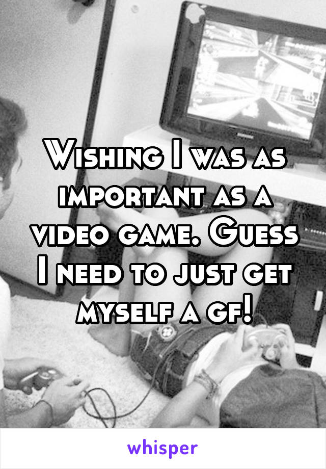 Wishing I was as important as a video game. Guess I need to just get myself a gf!