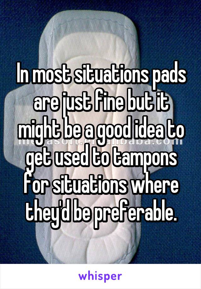 In most situations pads are just fine but it might be a good idea to get used to tampons for situations where they'd be preferable.