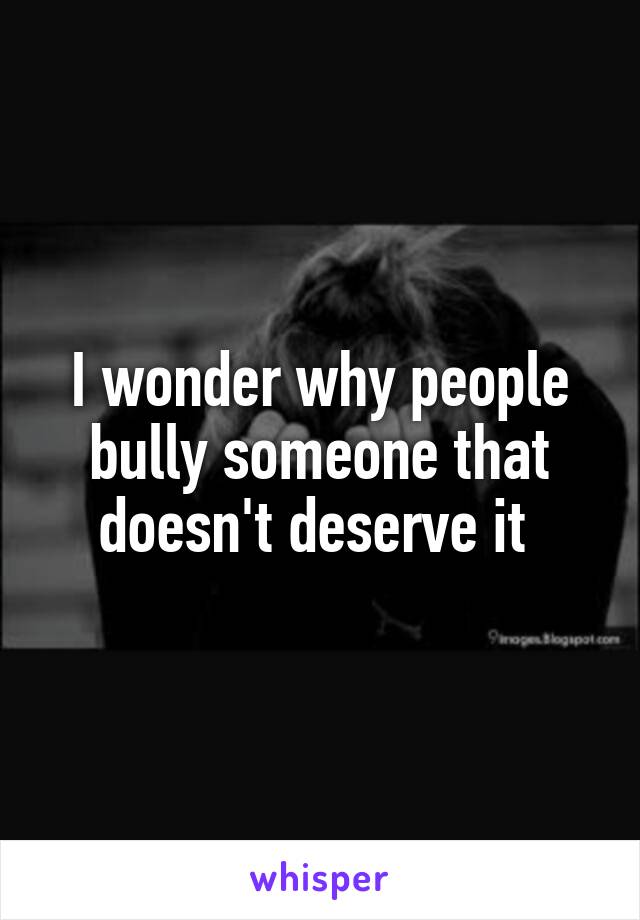 I wonder why people bully someone that doesn't deserve it 