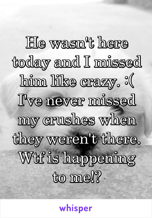 He wasn't here today and I missed him like crazy. :( I've never missed my crushes when they weren't there. Wtf is happening to me!?