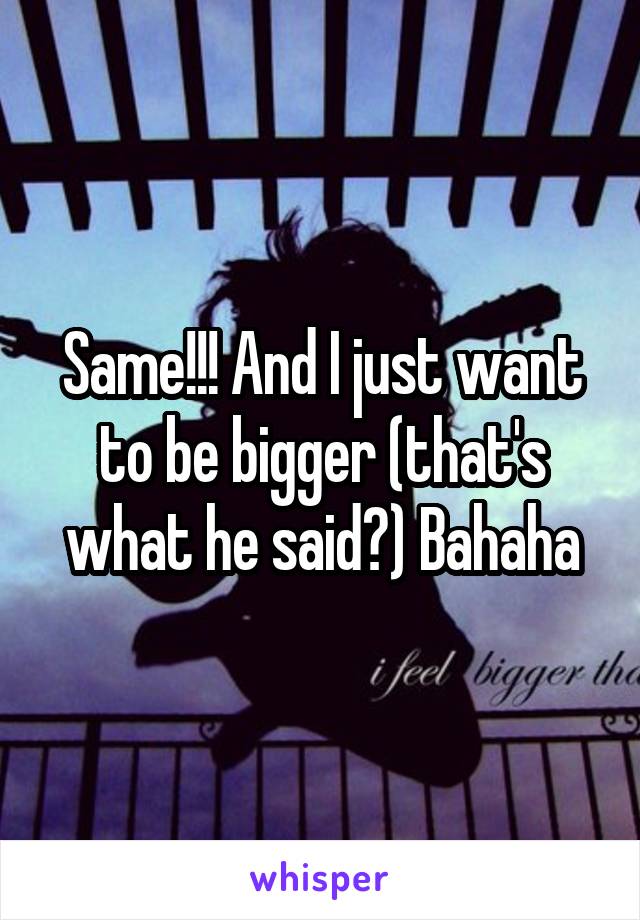 Same!!! And I just want to be bigger (that's what he said?) Bahaha