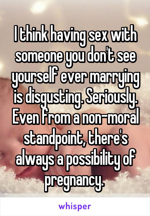 I think having sex with someone you don't see yourself ever marrying is disgusting. Seriously. Even from a non-moral standpoint, there's always a possibility of pregnancy. 