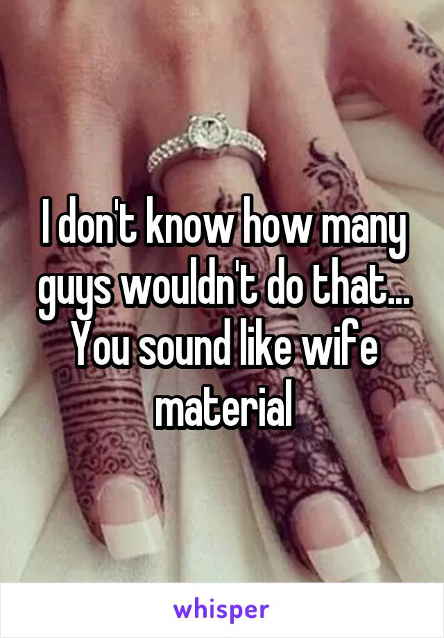 I don't know how many guys wouldn't do that... You sound like wife material