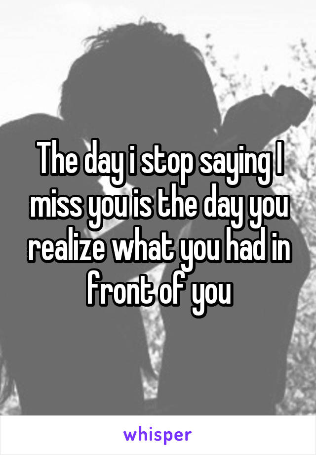 The day i stop saying I miss you is the day you realize what you had in front of you