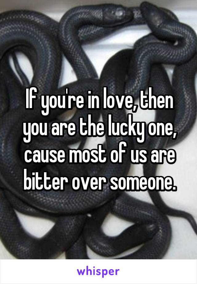 If you're in love, then you are the lucky one, cause most of us are bitter over someone.