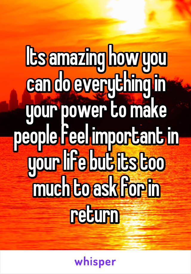 Its amazing how you can do everything in your power to make people feel important in your life but its too much to ask for in return 