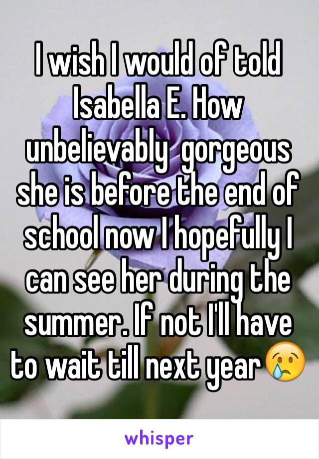 I wish I would of told Isabella E. How unbelievably  gorgeous she is before the end of school now I hopefully I can see her during the summer. If not I'll have to wait till next year😢