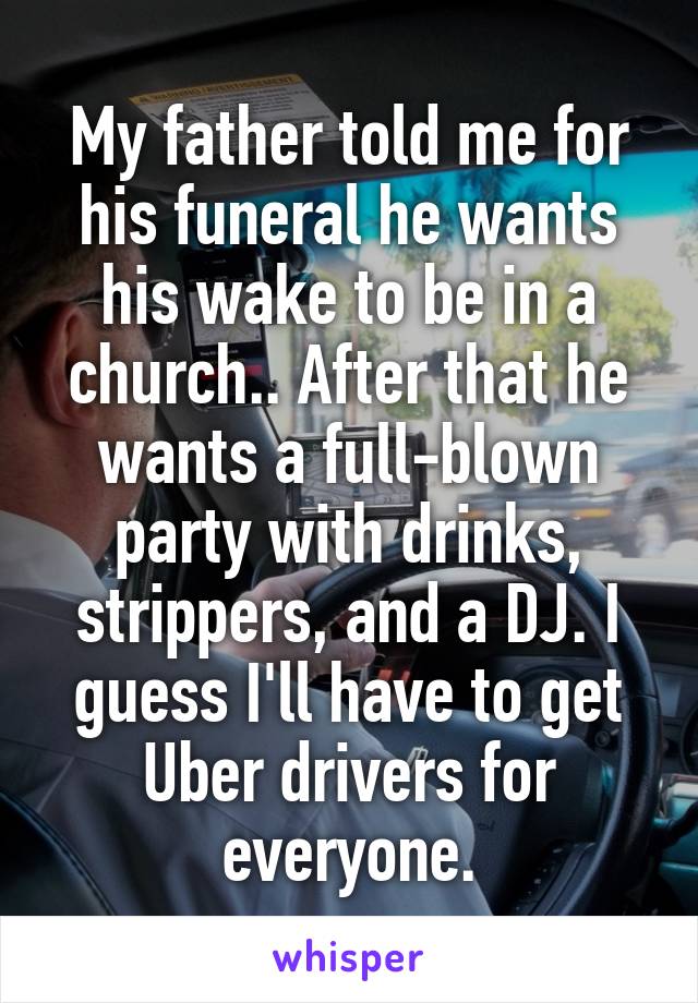 My father told me for his funeral he wants his wake to be in a church.. After that he wants a full-blown party with drinks, strippers, and a DJ. I guess I'll have to get Uber drivers for everyone.