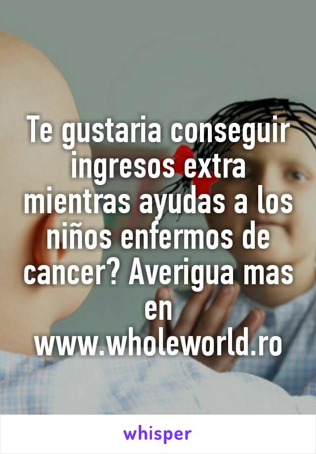 Te gustaria conseguir ingresos extra mientras ayudas a los niños enfermos de cancer? Averigua mas en www.wholeworld.ro