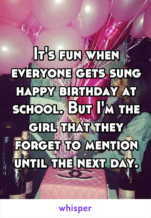 It's fun when everyone gets sung happy birthday at school. But I'm the girl that they forget to mention until the next day.