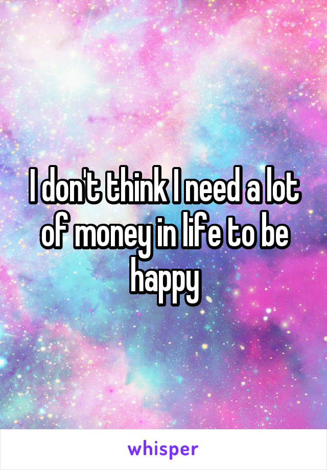 I don't think I need a lot of money in life to be happy