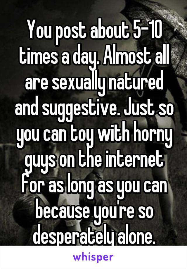 You post about 5-10 times a day. Almost all are sexually natured and suggestive. Just so you can toy with horny guys on the internet for as long as you can because you're so desperately alone.