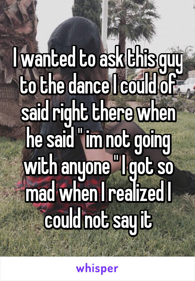 I wanted to ask this guy to the dance I could of said right there when he said " im not going with anyone " I got so mad when I realized I could not say it