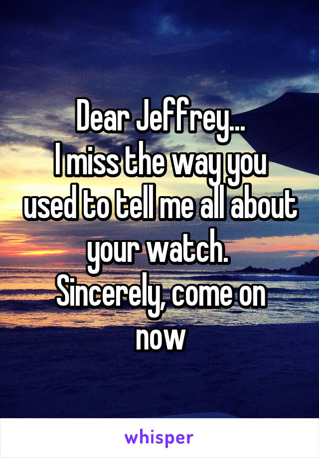 Dear Jeffrey...
I miss the way you used to tell me all about your watch. 
Sincerely, come on now