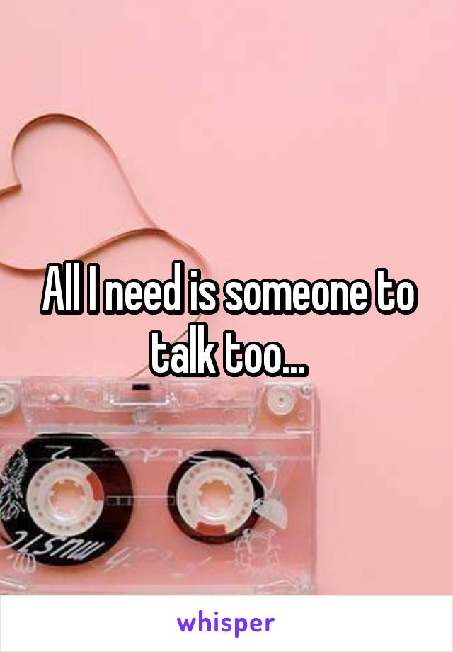 All I need is someone to talk too...