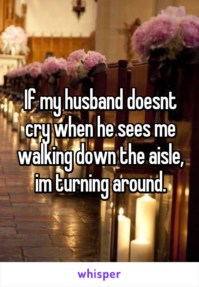 If my husband doesnt cry when he sees me walking down the aisle, im turning around.