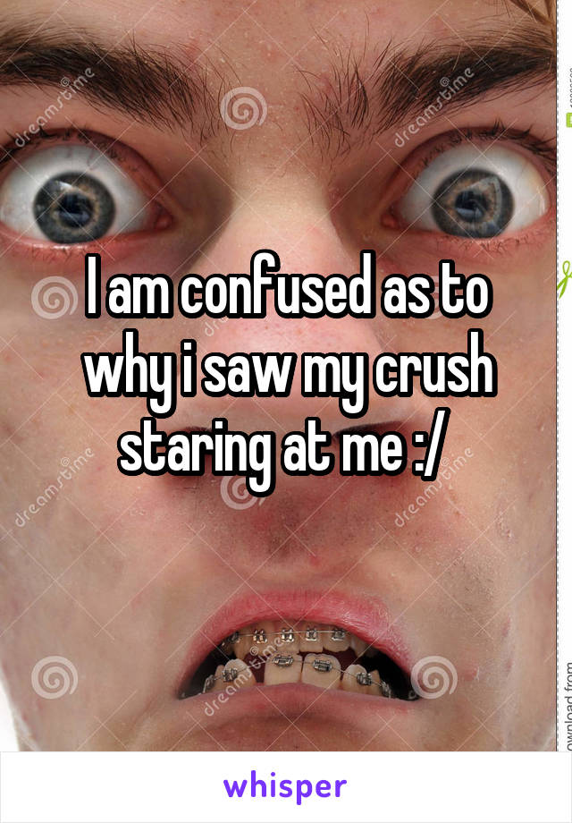 I am confused as to why i saw my crush staring at me :/ 
