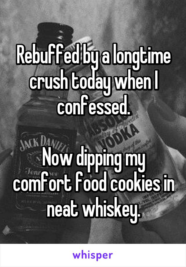 Rebuffed by a longtime crush today when I confessed.

Now dipping my comfort food cookies in neat whiskey.