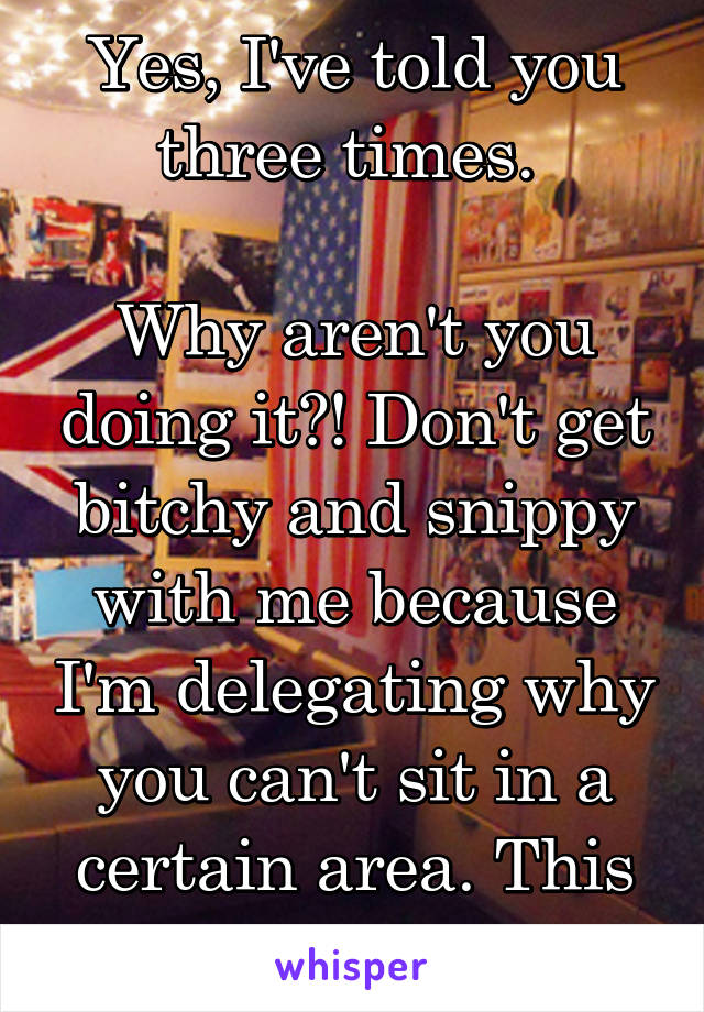 Yes, I've told you three times. 

Why aren't you doing it?! Don't get bitchy and snippy with me because I'm delegating why you can't sit in a certain area. This isn't high school. 