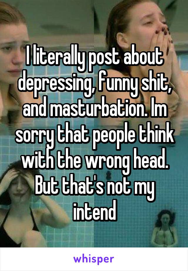 I literally post about depressing, funny shit, and masturbation. Im sorry that people think with the wrong head. But that's not my intend