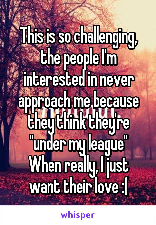 This is so challenging, the people I'm interested in never approach me because they think they're "under my league"
When really, I just want their love :(