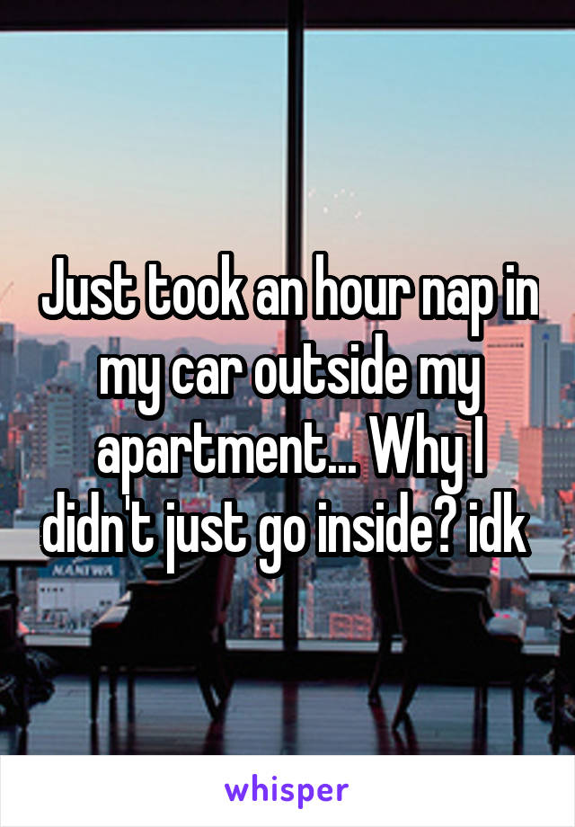 Just took an hour nap in my car outside my apartment... Why I didn't just go inside? idk 